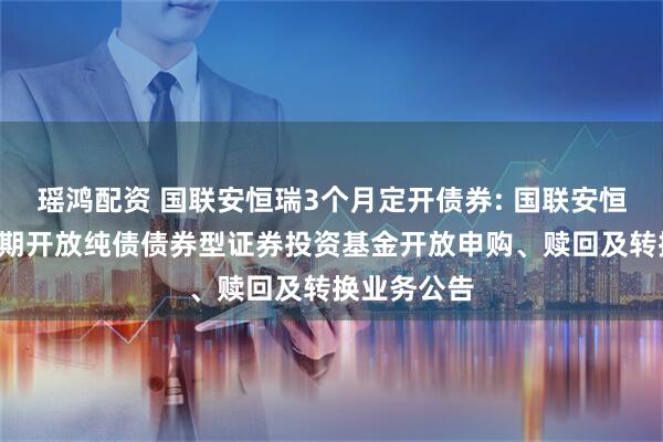 瑶鸿配资 国联安恒瑞3个月定开债券: 国联安恒瑞3个月定期开放纯债债券型证券投资基金开放申购、赎回及转换业务公告