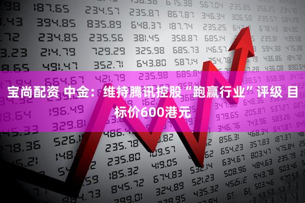 宝尚配资 中金：维持腾讯控股“跑赢行业”评级 目标价600港元