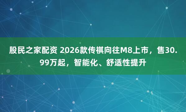 股民之家配资 2026款传祺向往M8上市，售30.99万起，智能化、舒适性提升