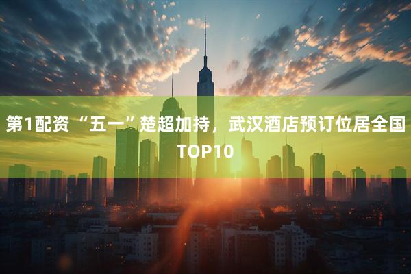 第1配资 “五一”楚超加持，武汉酒店预订位居全国TOP10